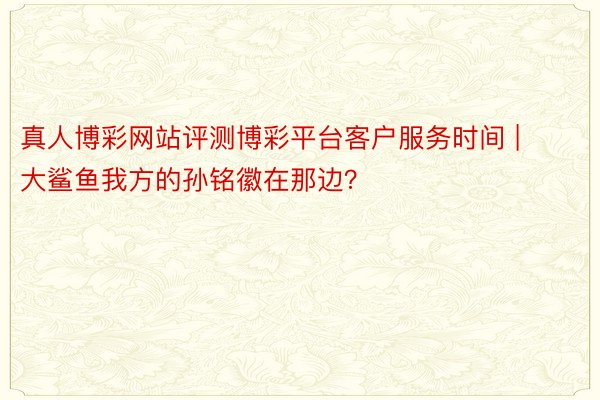真人博彩网站评测博彩平台客户服务时间 | 大鲨鱼我方的孙铭徽在那边？