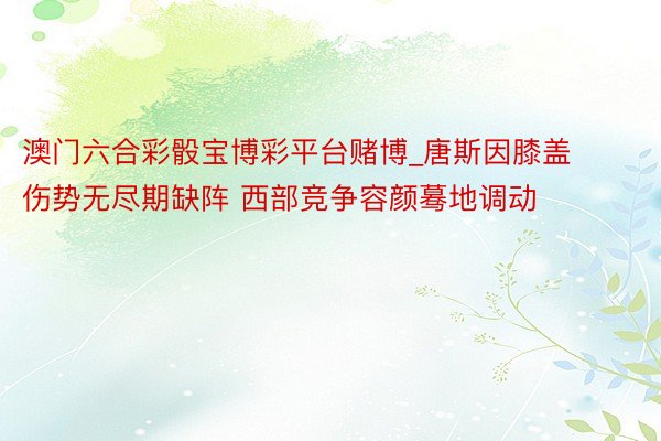 澳门六合彩骰宝博彩平台赌博_唐斯因膝盖伤势无尽期缺阵 西部竞争容颜蓦地调动