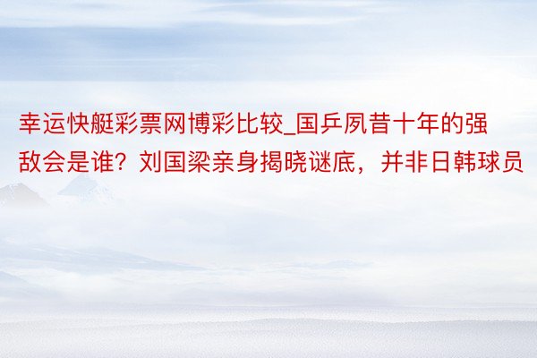 幸运快艇彩票网博彩比较_国乒夙昔十年的强敌会是谁？刘国梁亲身揭晓谜底，并非日韩球员