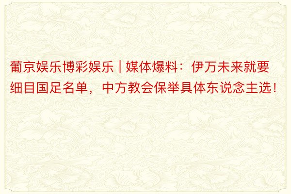 葡京娱乐博彩娱乐 | 媒体爆料:伊万未来就要细目国足名单,中方教会保举具体东说念主选!