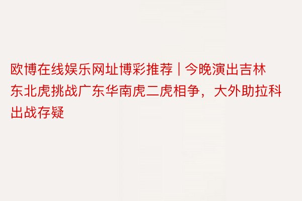 欧博在线娱乐网址博彩推荐 | 今晚演出吉林东北虎挑战广东华南虎二虎相争，大外助拉科出战存疑