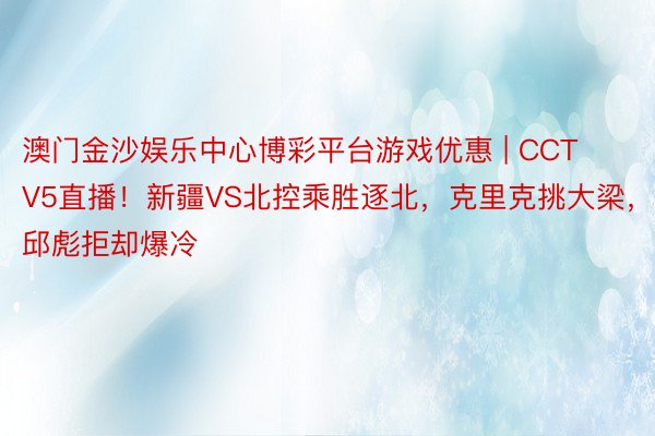 澳门金沙娱乐中心博彩平台游戏优惠 | CCTV5直播！新疆VS北控乘胜逐北，克里克挑大梁，邱彪拒却爆冷