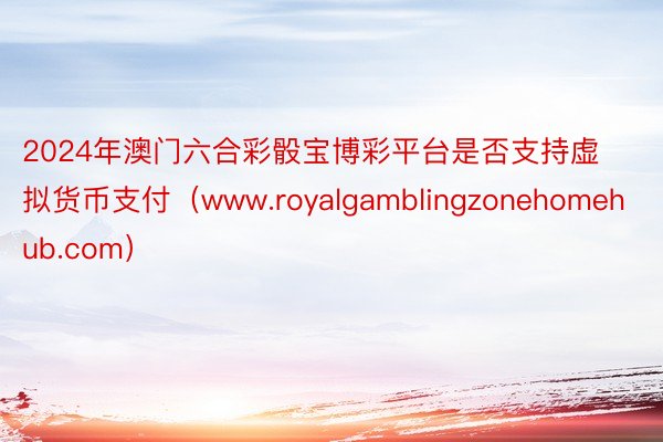 2024年澳门六合彩骰宝博彩平台是否支持虚拟货币支付（www.royalgamblingzonehomehub.com）