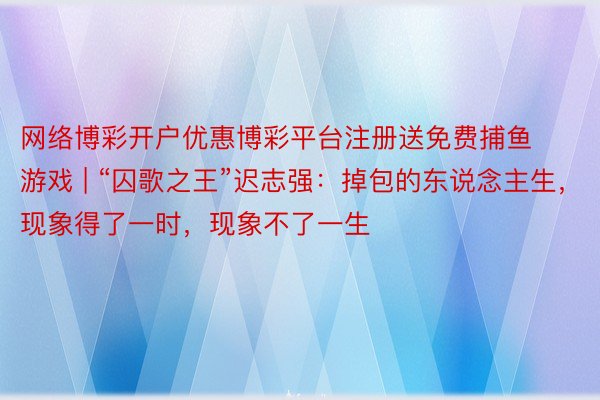 网络博彩开户优惠博彩平台注册送免费捕鱼游戏 | “囚歌之王”迟志强：掉包的东说念主生，现象得了一时，现象不了一生