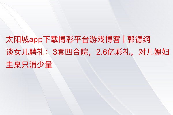 太阳城app下载博彩平台游戏博客 | 郭德纲谈女儿聘礼：3套四合院，2.6亿彩礼，对儿媳妇圭臬只消少量
