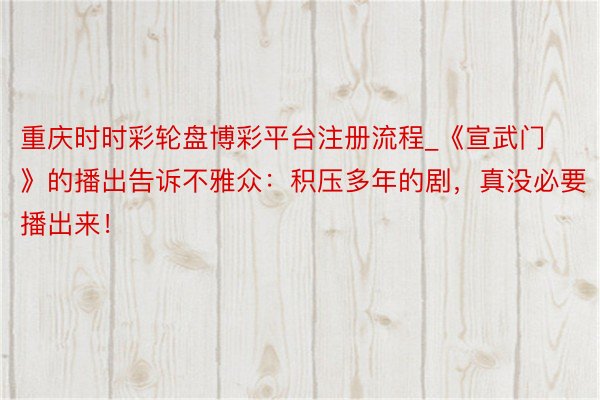 重庆时时彩轮盘博彩平台注册流程_《宣武门》的播出告诉不雅众：积压多年的剧，真没必要播出来！