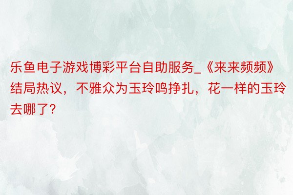 乐鱼电子游戏博彩平台自助服务_《来来频频》结局热议，不雅众为玉玲鸣挣扎，花一样的玉玲去哪了？