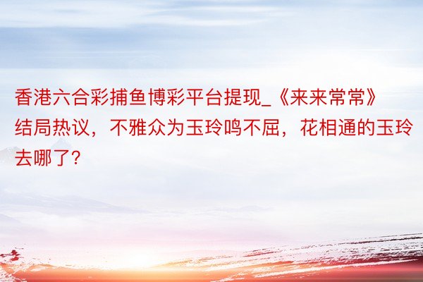 香港六合彩捕鱼博彩平台提现_《来来常常》结局热议，不雅众为玉玲鸣不屈，花相通的玉玲去哪了？