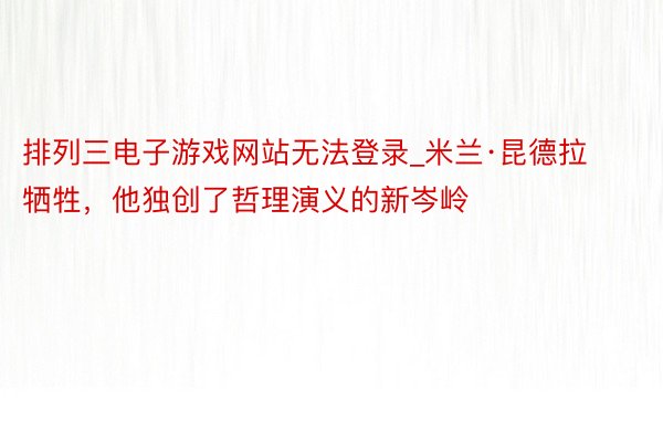 排列三电子游戏网站无法登录_米兰·昆德拉牺牲，他独创了哲理演义的新岑岭