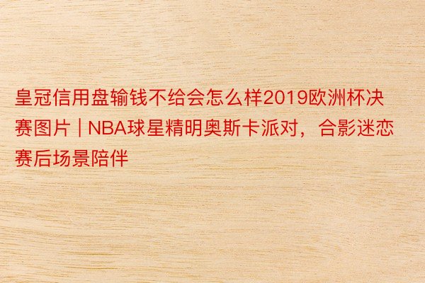 皇冠信用盘输钱不给会怎么样2019欧洲杯决赛图片 | NBA球星精明奥斯卡派对，合影迷恋赛后场景陪伴