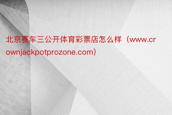北京赛车三公开体育彩票店怎么样（www.crownjackpotprozone.com）