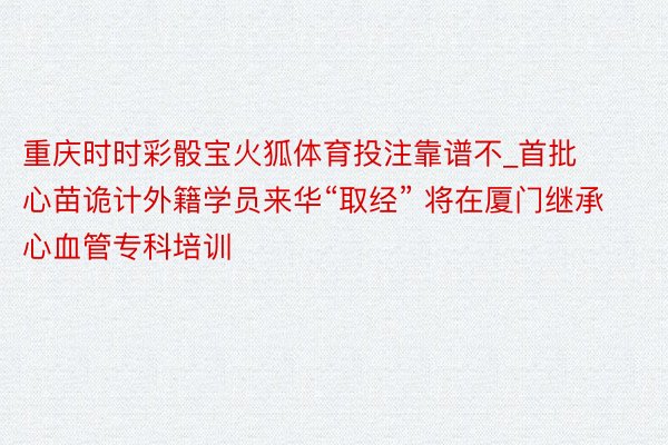 重庆时时彩骰宝火狐体育投注靠谱不_首批心苗诡计外籍学员来华“取经” 将在厦门继承心血管专科培训