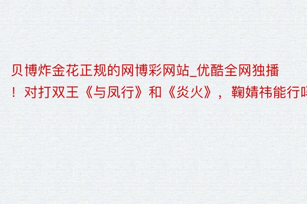 贝博炸金花正规的网博彩网站_优酷全网独播！对打双王《与凤行》和《炎火》，鞠婧祎能行吗？