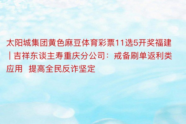 太阳城集团黄色麻豆体育彩票11选5开奖福建 | 吉祥东谈主寿重庆分公司：戒备刷单返利类应用  提高全民反诈坚定