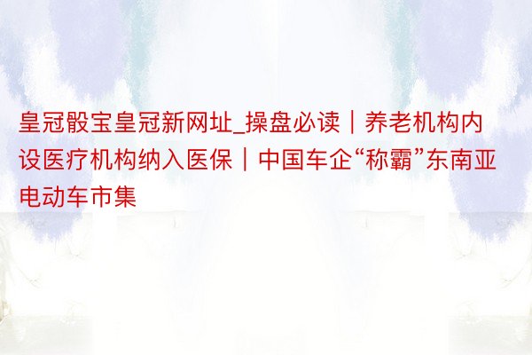 皇冠骰宝皇冠新网址_操盘必读｜养老机构内设医疗机构纳入医保｜中国车企“称霸”东南亚电动车市集