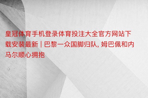 皇冠体育手机登录体育投注大全官方网站下载安装最新 | 巴黎一众国脚归队, 姆巴佩和内马尔顺心拥抱