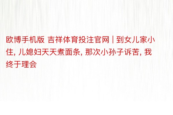 欧博手机版 吉祥体育投注官网 | 到女儿家小住, 儿媳妇天天煮面条, 那次小孙子诉苦, 我终于理会