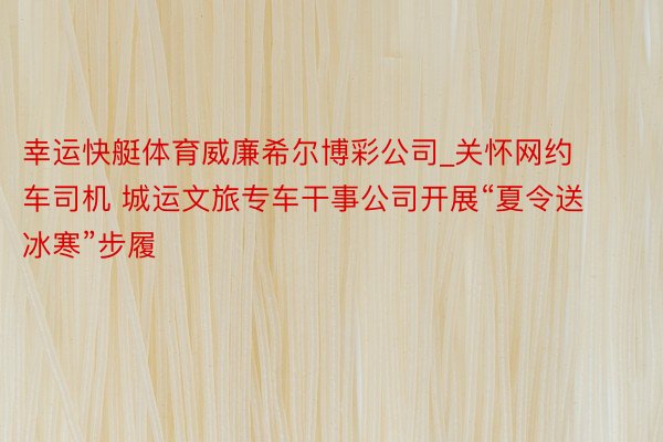 幸运快艇体育威廉希尔博彩公司_关怀网约车司机 城运文旅专车干事公司开展“夏令送冰寒”步履