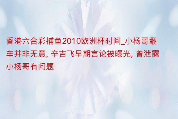 香港六合彩捕鱼2010欧洲杯时间_小杨哥翻车并非无意, 辛吉飞早期言论被曝光, 曾泄露小杨哥有问题