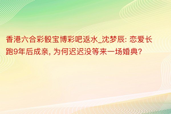 香港六合彩骰宝博彩吧返水_沈梦辰: 恋爱长跑9年后成亲, 为何迟迟没等来一场婚典?