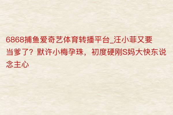 6868捕鱼爱奇艺体育转播平台_汪小菲又要当爹了？默许小梅孕珠，初度硬刚S妈大快东说念主心