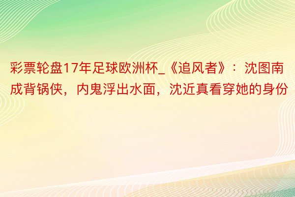 彩票轮盘17年足球欧洲杯_《追风者》：沈图南成背锅侠，内鬼浮出水面，沈近真看穿她的身份