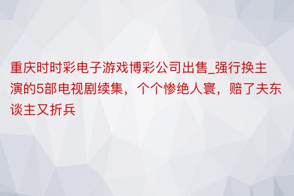 重庆时时彩电子游戏博彩公司出售_强行换主演的5部电视剧续集，个个惨绝人寰，赔了夫东谈主又折兵