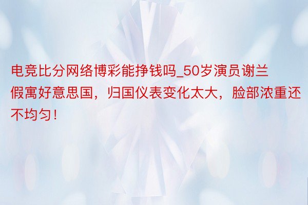 电竞比分网络博彩能挣钱吗_50岁演员谢兰假寓好意思国，归国仪表变化太大，脸部浓重还不均匀！