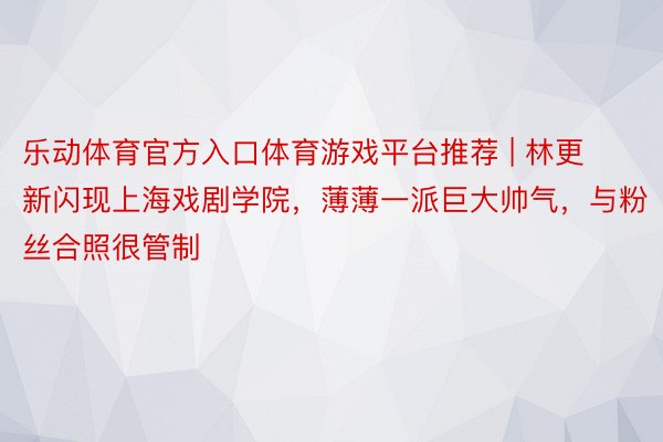 乐动体育官方入口体育游戏平台推荐 | 林更新闪现上海戏剧学院，薄薄一派巨大帅气，与粉丝合照很管制
