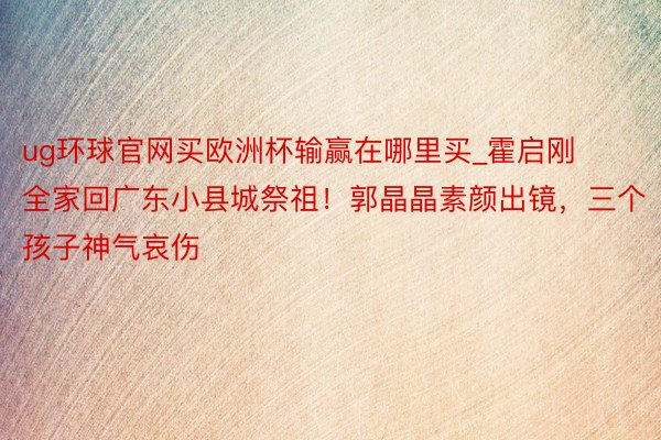 ug环球官网买欧洲杯输赢在哪里买_霍启刚全家回广东小县城祭祖！郭晶晶素颜出镜，三个孩子神气哀伤