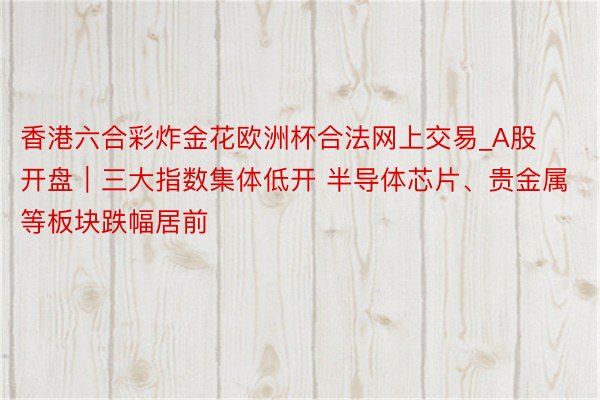 香港六合彩炸金花欧洲杯合法网上交易_A股开盘｜三大指数集体低开 半导体芯片、贵金属等板块跌幅居前
