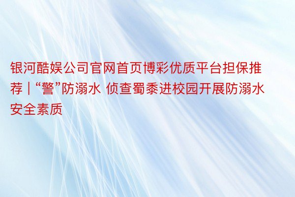 银河酷娱公司官网首页博彩优质平台担保推荐 | “警”防溺水 侦查蜀黍进校园开展防溺水安全素质