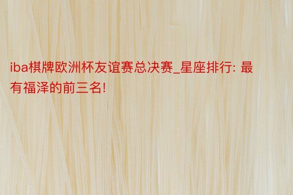iba棋牌欧洲杯友谊赛总决赛_星座排行: 最有福泽的前三名!