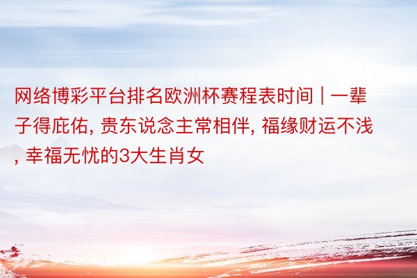 网络博彩平台排名欧洲杯赛程表时间 | 一辈子得庇佑, 贵东说念主常相伴, 福缘财运不浅, 幸福无忧的3大生肖女
