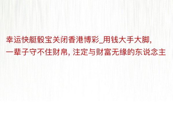 幸运快艇骰宝关闭香港博彩_用钱大手大脚, 一辈子守不住财帛, 注定与财富无缘的东说念主