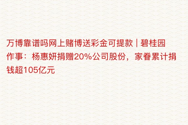 万博靠谱吗网上赌博送彩金可提款 | 碧桂园作事：杨惠妍捐赠20%公司股份，家眷累计捐钱超105亿元