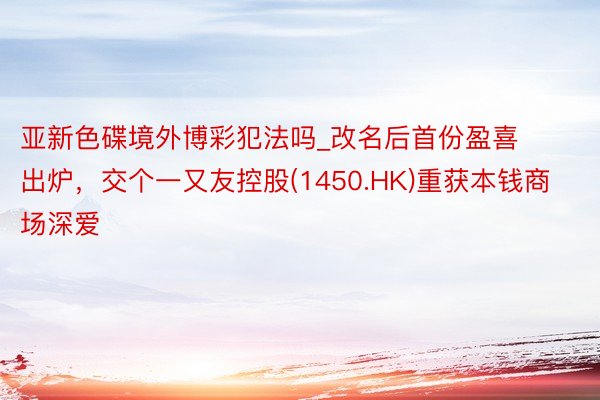 亚新色碟境外博彩犯法吗_改名后首份盈喜出炉，交个一又友控股(1450.HK)重获本钱商场深爱