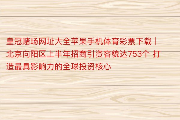 皇冠赌场网址大全苹果手机体育彩票下载 | 北京向阳区上半年招商引资容貌达753个 打造最具影响力的全球投资核心
