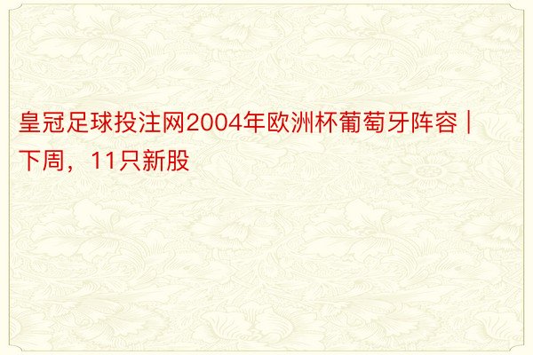 皇冠足球投注网2004年欧洲杯葡萄牙阵容 | 下周，11只新股