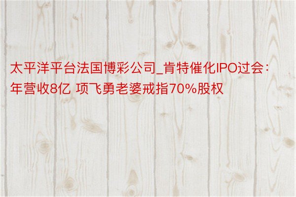 太平洋平台法国博彩公司_肯特催化IPO过会：年营收8亿 项飞勇老婆戒指70%股权