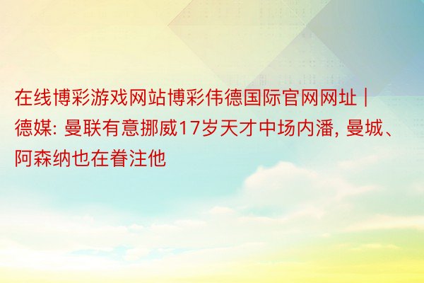 在线博彩游戏网站博彩伟德国际官网网址 | 德媒: 曼联有意挪威17岁天才中场内潘, 曼城、阿森纳也在眷注他