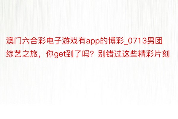 澳门六合彩电子游戏有app的博彩_0713男团综艺之旅，你get到了吗？别错过这些精彩片刻