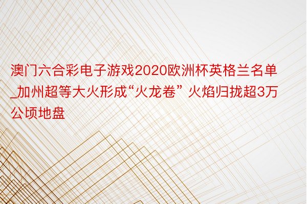 澳门六合彩电子游戏2020欧洲杯英格兰名单_加州超等大火形成“火龙卷” 火焰归拢超3万公顷地盘