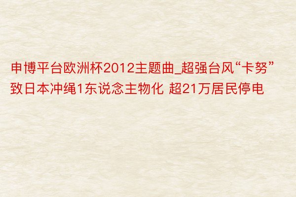 申博平台欧洲杯2012主题曲_超强台风“卡努”致日本冲绳1东说念主物化 超21万居民停电