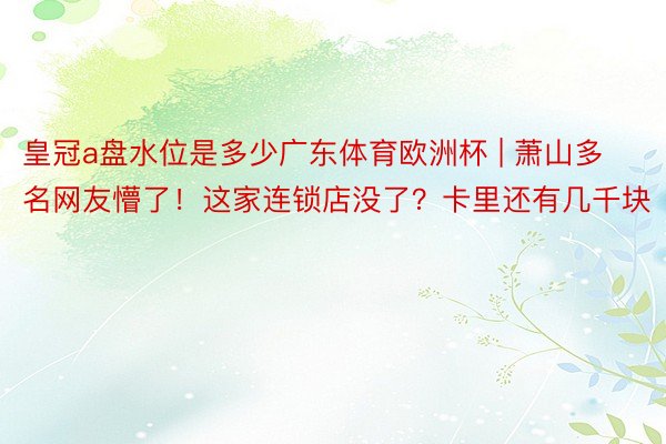 皇冠a盘水位是多少广东体育欧洲杯 | 萧山多名网友懵了！这家连锁店没了？卡里还有几千块