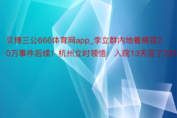 贝博三公666体育网app_李立群内地看病花20万事件后续！杭州立时领悟：入院13天花了2万4