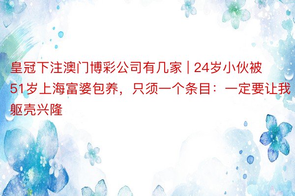 皇冠下注澳门博彩公司有几家 | 24岁小伙被51岁上海富婆包养，只须一个条目：一定要让我躯壳兴隆