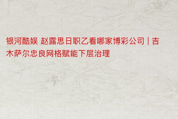 银河酷娱 赵露思日职乙看哪家博彩公司 | 吉木萨尔忠良网格赋能下层治理