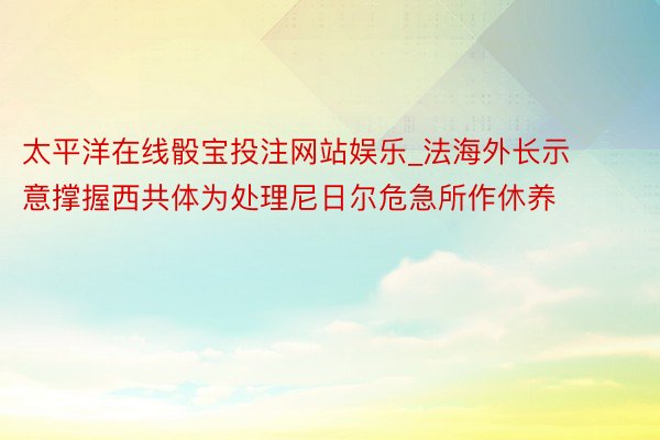 太平洋在线骰宝投注网站娱乐_法海外长示意撑握西共体为处理尼日尔危急所作休养