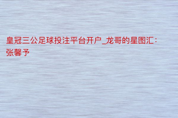 皇冠三公足球投注平台开户_龙哥的星图汇:张馨予